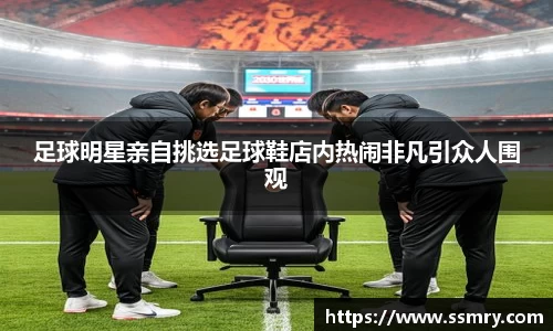 足球明星亲自挑选足球鞋店内热闹非凡引众人围观