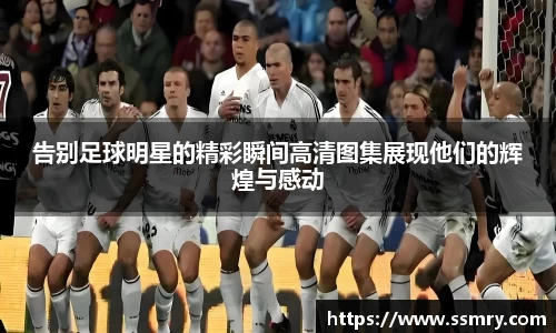 告别足球明星的精彩瞬间高清图集展现他们的辉煌与感动