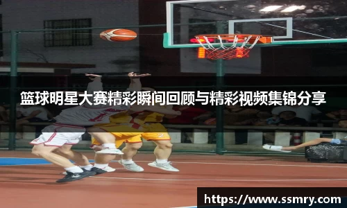 篮球明星大赛精彩瞬间回顾与精彩视频集锦分享